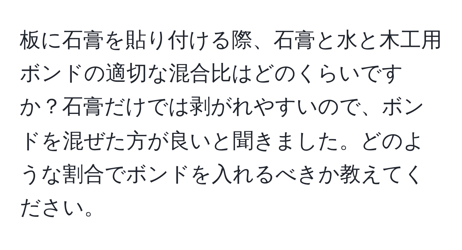 板に石膏を貼り付ける際、石膏と水と木工用ボンドの適切な混合比はどのくらいですか？石膏だけでは剥がれやすいので、ボンドを混ぜた方が良いと聞きました。どのような割合でボンドを入れるべきか教えてください。