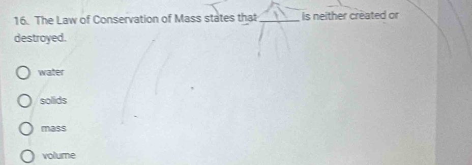 The Law of Conservation of Mass states that _is neither created or
destroyed.
water
solids
mass
volume