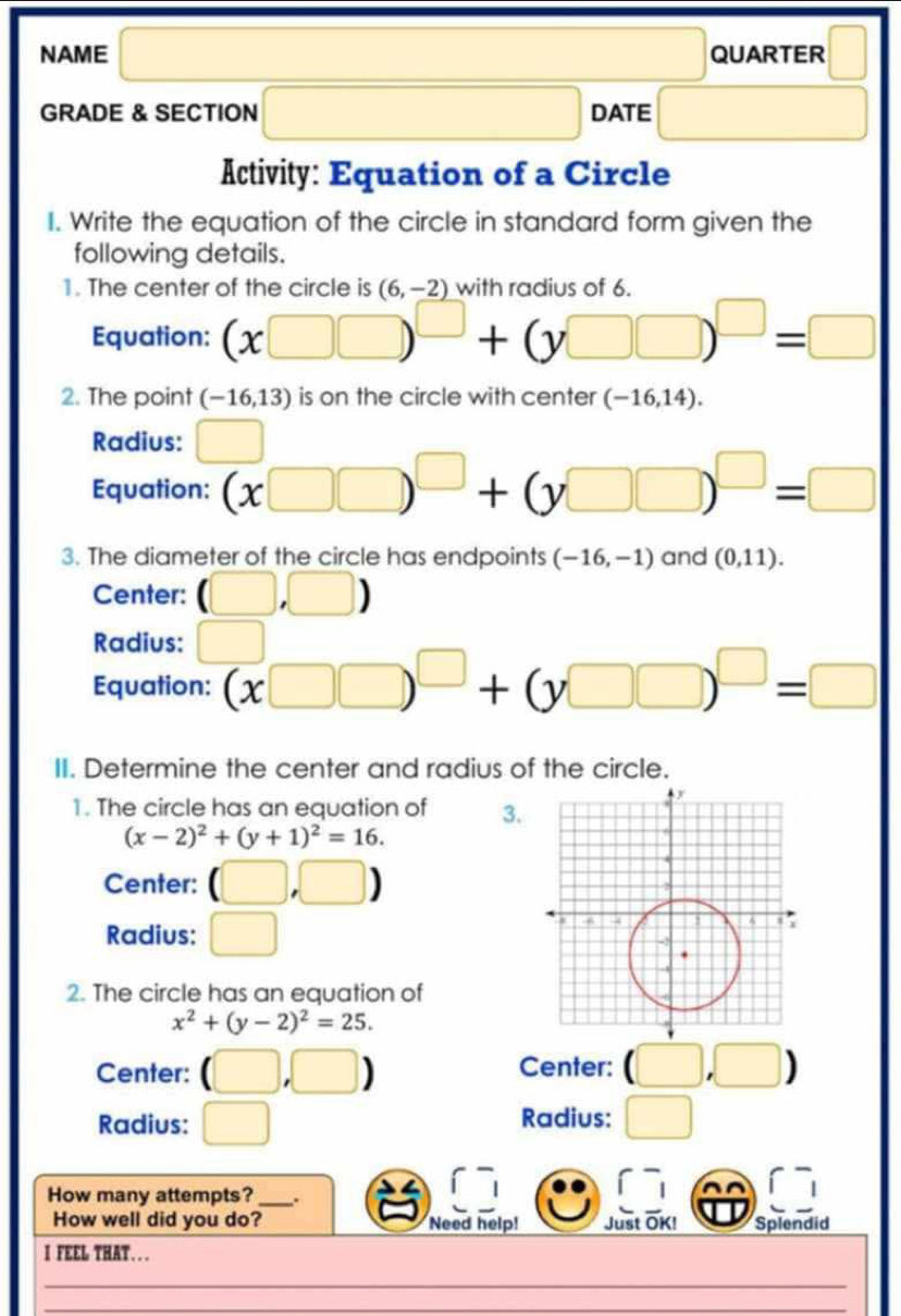 square 
□  
NAME QUARTER 
GRADE & SECTION □ DATE □  □  □  
Activity: Equation of a Circle 
I. Write the equation of the circle in standard form given the 
following details. 
1. The center of the circle is (6,-2) with radius of 6. 
Equation: (x□ □ )^□ +(y□ □ )^□ =□
2. The point (-16,1 3) is on the circle with center (-16,14). 
Radius: □ 
Equation: (x□ □ )^□ +(y□ □ )^□ =□
3. The diameter of the circle has endpoints (-16,-1) and (0,11). 
Center: (□ ,□ )
Radius: □ 
Equation: (x□ □ )^□ +(y□ □ )^□ =□
II. Determine the center and radius of the circle. 
1. The circle has an equation of 3.
(x-2)^2+(y+1)^2=16. 
Center: (□ ,□ )
Radius: □ 
2. The circle has an equation of
x^2+(y-2)^2=25. 
Center: (□ ,□ ) Center: (□ ,□ )
Radius: □ Radius: □ 
How many attempts? _. 
How well did you do? Need help! Just OK! Splendid 
I FEEL THAT...