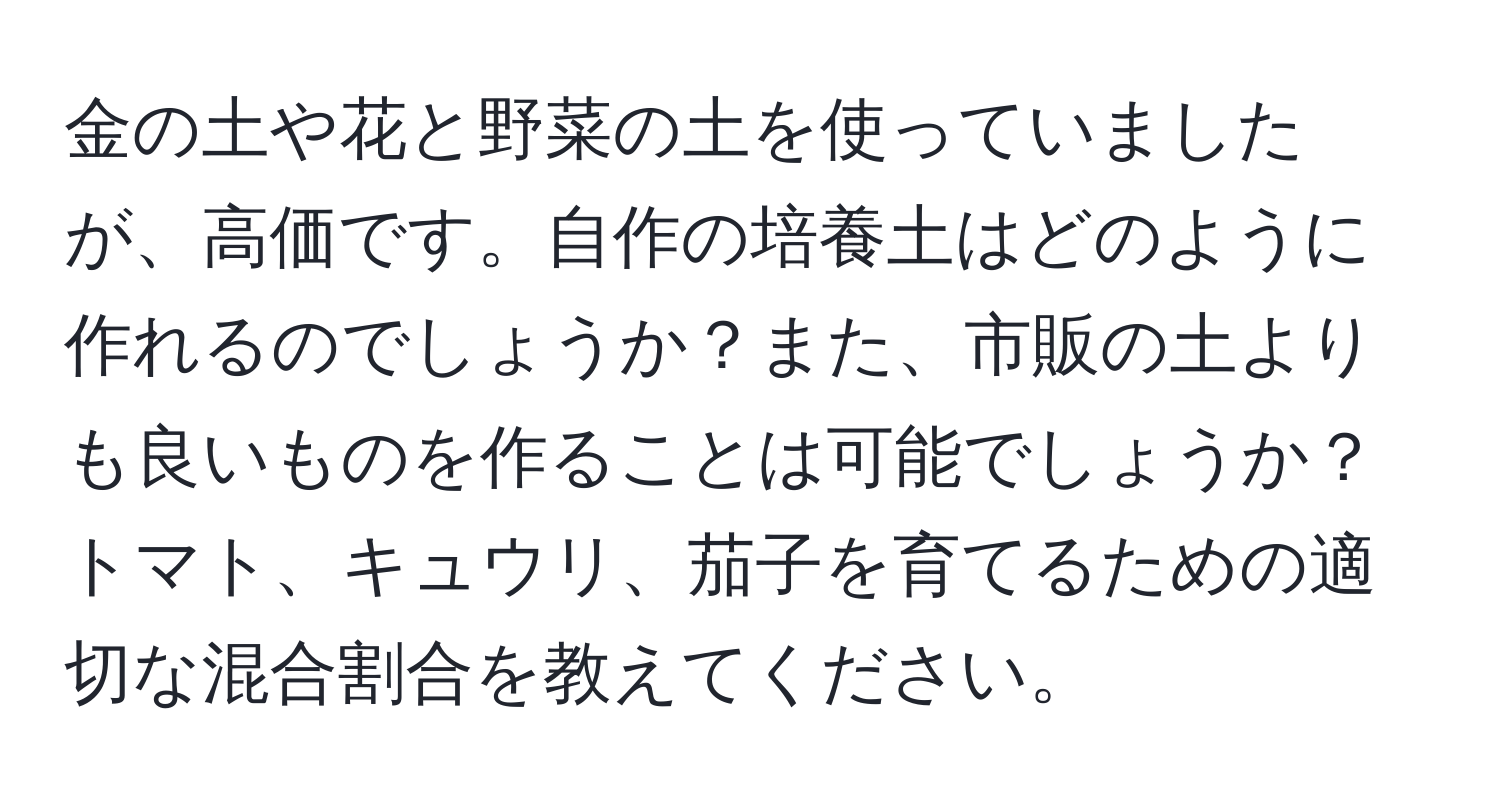 金の土や花と野菜の土を使っていましたが、高価です。自作の培養土はどのように作れるのでしょうか？また、市販の土よりも良いものを作ることは可能でしょうか？トマト、キュウリ、茄子を育てるための適切な混合割合を教えてください。