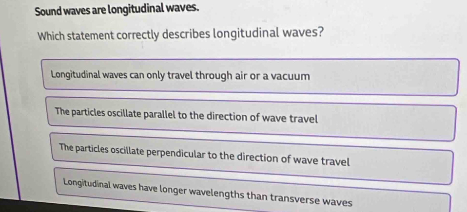 Sound waves are longitudinal waves.
Which statement correctly describes longitudinal waves?
Longitudinal waves can only travel through air or a vacuum
The particles oscillate parallel to the direction of wave travel
The particles oscillate perpendicular to the direction of wave travel
Longitudinal waves have longer wavelengths than transverse waves