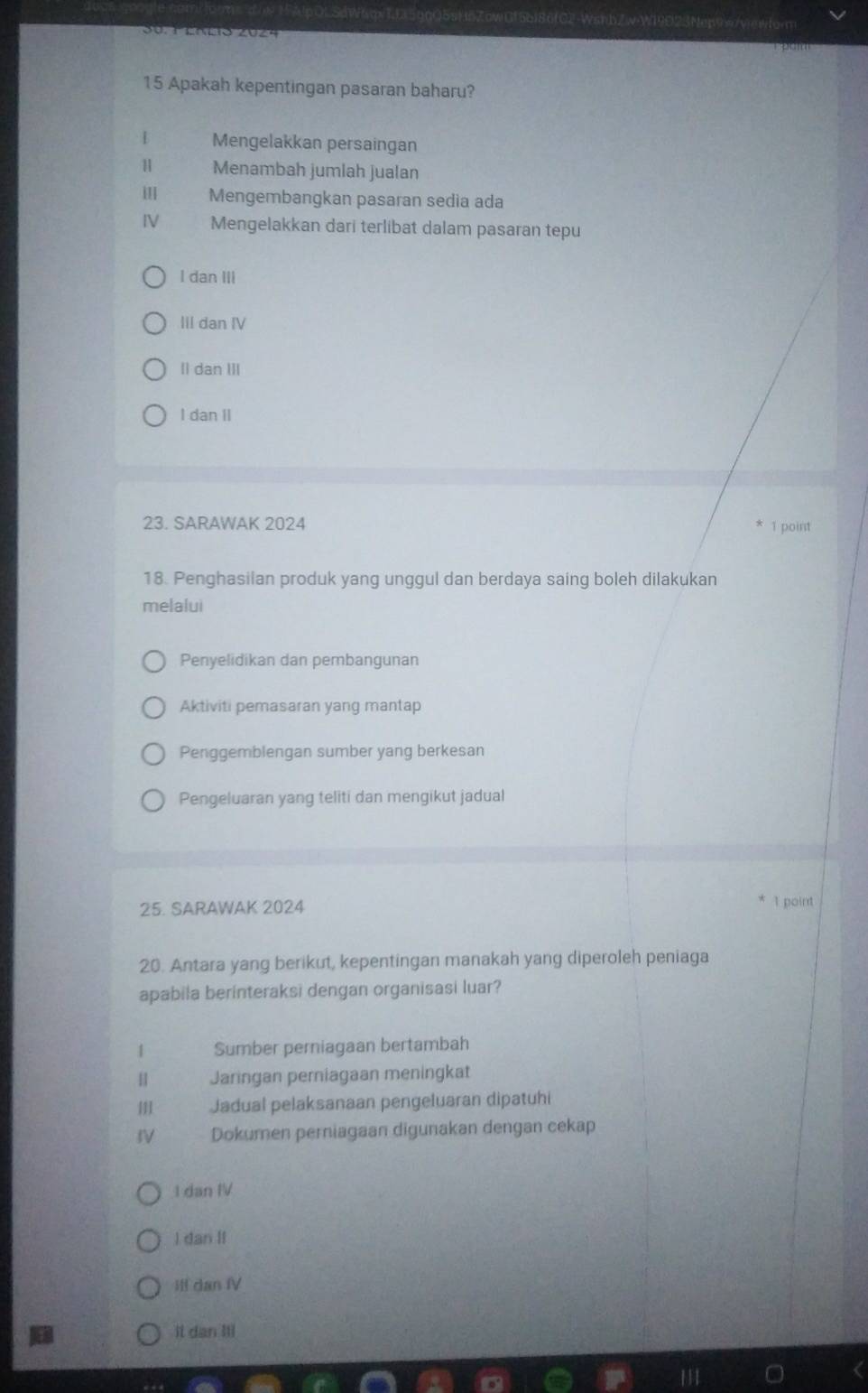 G2-WsnbZw-W19E23Ner
15 Apakah kepentingan pasaran baharu?
[ Mengelakkan persaingan
H Menambah jumlah jualan
Mengembangkan pasaran sedia ada
IV Mengelakkan dari terlibat dalam pasaran tepu
I dan III
III dan IV
Il dan III
I dan II
23. SARAWAK 2024 1 point
18. Penghasilan produk yang unggul dan berdaya saing boleh dilakukan
melalui
Penyelidikan dan pembangunan
Aktiviti pemasaran yang mantap
Penggemblengan sumber yang berkesan
Pengeluaran yang teliti dan mengikut jadual
25. SARAWAK 2024
1 point
20. Antara yang berikut, kepentingan manakah yang diperoleh peniaga
apabila berinteraksi dengan organisasi luar?
1 Sumber perniagaan bertambah
H Jaringan perniagaan meningkat
Jadual pelaksanaan pengeluaran dipatuhi
IV Dokumen perniagaan digunakan dengan cekap
1 dan IV
I dan II
iff dan fV
It dan Itl