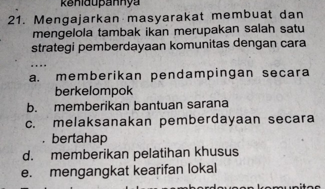 kenidupannya
21. Mengajarkan masyarakat membuat dan
mengelola tambak ikan merupakan salah satu
strategi pemberdayaan komunitas dengan cara
.
a. memberikan pendampingan secara
berkelompok
b. memberikan bantuan sarana
c. melaksanakan pemberdayaan secara
. bertahap
d. memberikan pelatihan khusus
e. mengangkat kearifan lokal