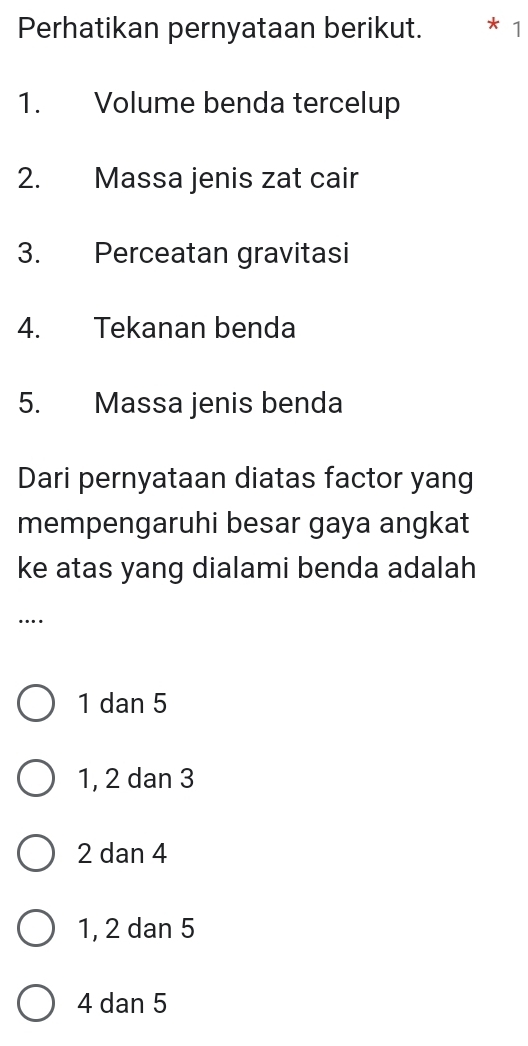 Perhatikan pernyataan berikut. * 1
1. Volume benda tercelup
2. Massa jenis zat cair
3. Perceatan gravitasi
4. Tekanan benda
5. Massa jenis benda
Dari pernyataan diatas factor yang
mempengaruhi besar gaya angkat
ke atas yang dialami benda adalah
…
1 dan 5
1, 2 dan 3
2 dan 4
1, 2 dan 5
4 dan 5