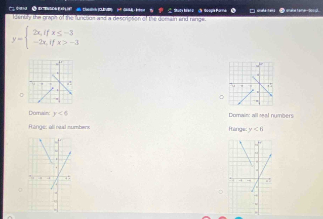 C2 Distic ● EXTENSION EXPLOIT Classlink (CLEVER) M GMABL- lnbox Study Island Google Forms snake naks snake hame - Googl.
Identify the graph of the function and a description of the domaln and range.
y=beginarrayl 2x,ifx≤ -3 -2x,ifx>-3endarray.

。
Domain: y<6</tex> Domain: all real numbers
Range: all real numbers Range: y<6</tex>