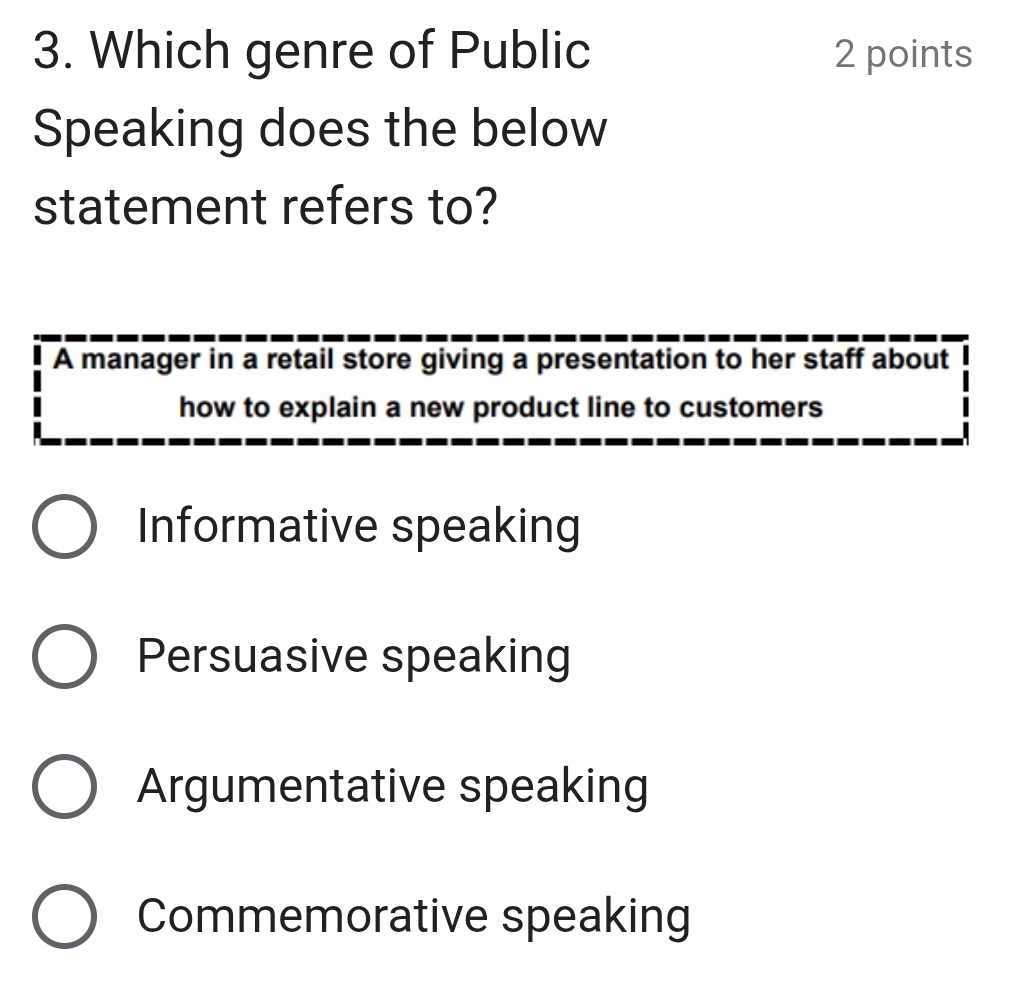 Which genre of Public 2 points
Speaking does the below
statement refers to?
A manager in a retail store giving a presentation to her staff about
how to explain a new product line to customers
Informative speaking
Persuasive speaking
Argumentative speaking
Commemorative speaking