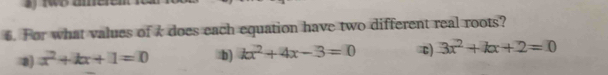 For what values of k does each equation have two different real roots?
x^2+kx+1=0 :b) kx^2+4x-3=0 c 3x^2+kx+2=0