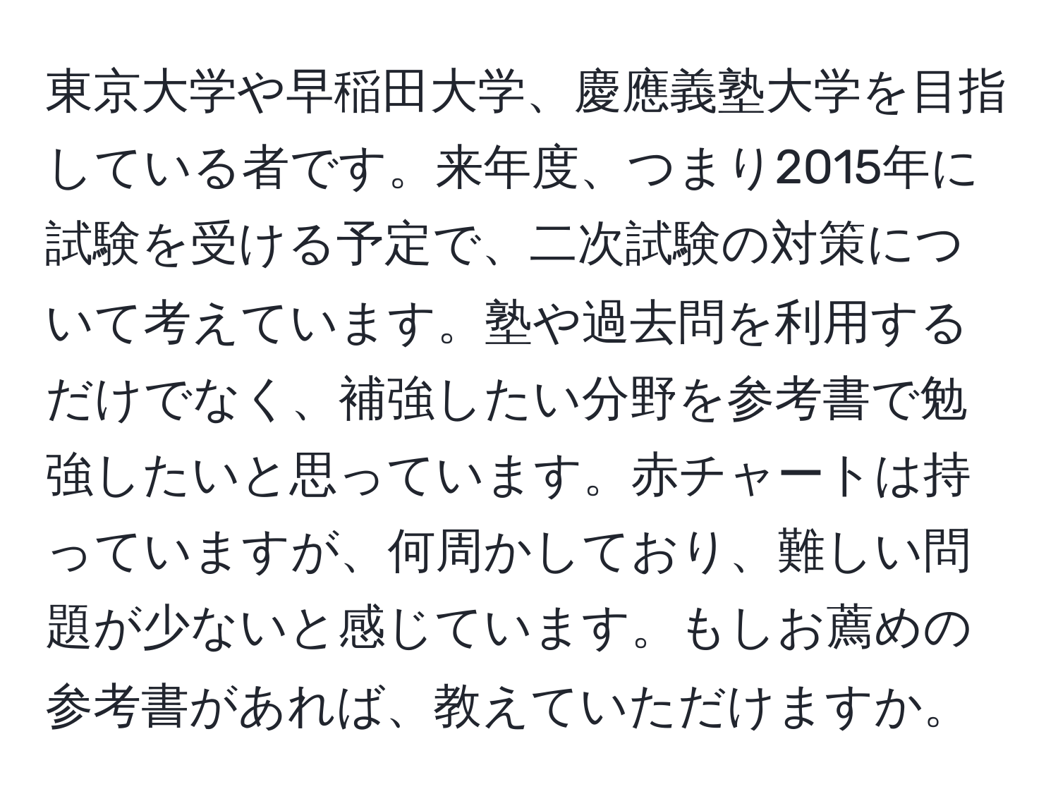 東京大学や早稲田大学、慶應義塾大学を目指している者です。来年度、つまり2015年に試験を受ける予定で、二次試験の対策について考えています。塾や過去問を利用するだけでなく、補強したい分野を参考書で勉強したいと思っています。赤チャートは持っていますが、何周かしており、難しい問題が少ないと感じています。もしお薦めの参考書があれば、教えていただけますか。