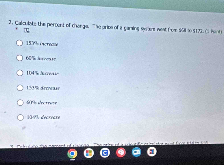 Calculate the percent of change. The price of a gaming system went from $68 to $172. (1 Point)
*
153% increase
60% increase
104% increase
153% decrease
60% decrease
104% decrease
3. Calculate the percent of change The price of a scientific calculator went from $14 to $18