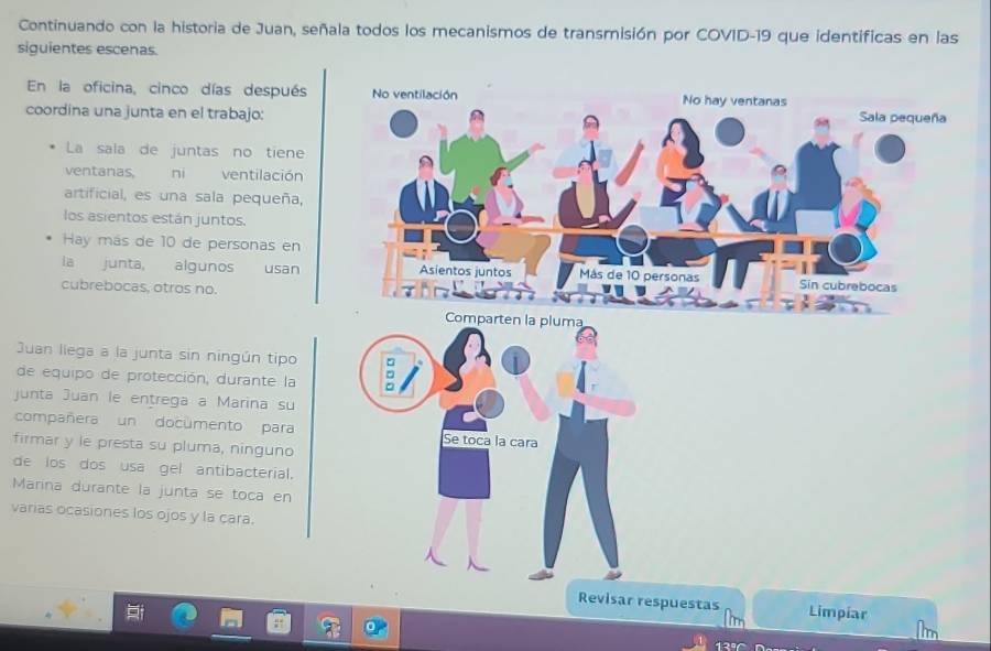 Continuando con la historia de Juan, señala todos los mecanismos de transmisión por COVID-19 que identificas en las
siguientes escenas.
En la oficina, cinco días después No ventilación No hay ventanas
coordina una junta en el trabajo: Sala pequeña
La sala de juntas no tiene
ventanas, ni ventilación
artificial, es una sala pequeña,
los asientos están juntos.
Hay más de 10 de personas en
ia junta, algunos usan Asientos juntos Más de 10 personas Sin cubrebocas
cubrebocas, otros no.
Comparten la pluma
Juan liega a la junta sin ningún tipo
de equipo de protección, durante la
junta Juan le entrega a Marina su
compañera un documento para Se toca la cara
firmar y le presta su pluma, ninguno
de los dos usa gel antibacterial.
Marina durante la junta se toca en
varias ocasiones los ojos y la çara.
Revisar respuestas Limpiar