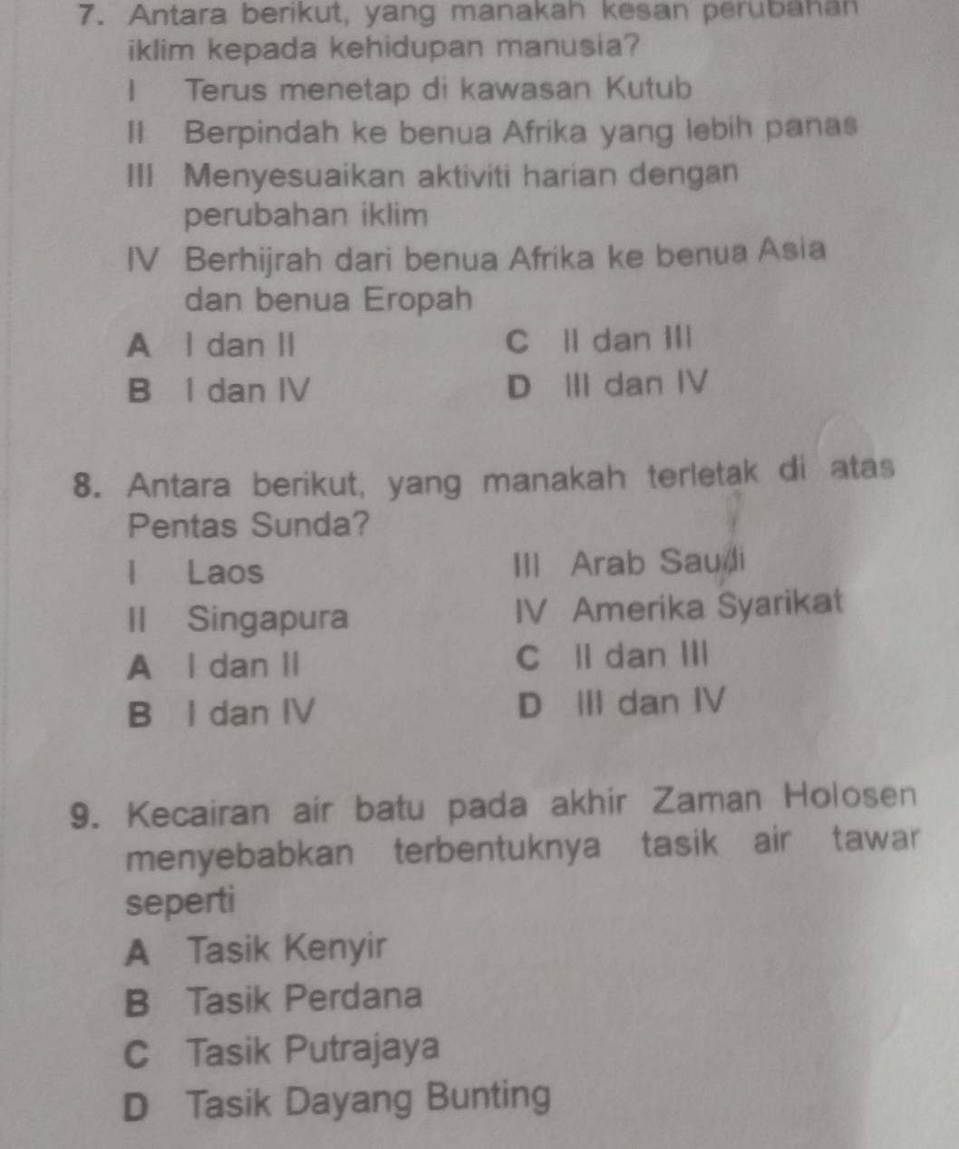 Antara berikut, yang manakah kesan perubahan
iklim kepada kehidupan manusia?
1 Terus menetap di kawasan Kutub
II Berpindah ke benua Afrika yang lebih panas
III Menyesuaikan aktiviti harian dengan
perubahan iklim
IV Berhijrah dari benua Afrika ke benua Asia
dan benua Eropah
A l dan II C ll dan III
B I dan IV D Ⅲ dan IV
8. Antara berikut, yang manakah terletak di atas
Pentas Sunda?
l Laos III Arab Sauli
II Singapura IV Amerika Syarikat
A l dan II Cll dan III
B l dan IV D III dan IV
9. Kecairan air batu pada akhir Zaman Holosen
menyebabkan terbentuknya tasik air tawar
seperti
A Tasik Kenyir
B Tasik Perdana
C Tasik Putrajaya
D Tasik Dayang Bunting