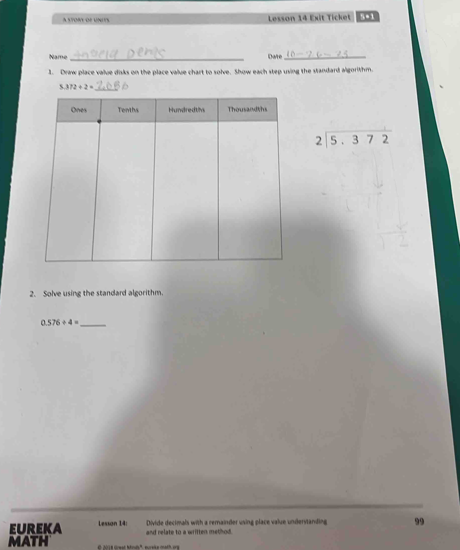 A story oe únits Lesson 14 Exit Ticket s●i 
Name _Date_ 
1. Draw place value disks on the place value chart to solve. Show each step using the standard algorithm.
8.372/ 2=
beginarrayr 2encloselongdiv 5.372endarray
2. Solve using the standard algorithm.
0.576/ 4= _ 
Eureka Lesson 14: Divide decimals with a remainder using place value understanding 
99 
and relate to a written method. 
MATH O 2018 Great Minds", eureka-math org