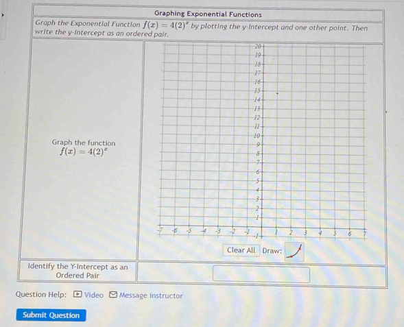 Graphing Exponential Functions 
Graph the Exponential Function f(x)=4(2)^x by plotting the y-Intercept and one other point. Then 
write the y-Intercept as an ordered p. 
Graph the function
f(x)=4(2)^x
Clear All Draw: 
Identify the Y-Intercept as an 
Ordered Pair 
Question Help: Video Message instructor 
Submit Question