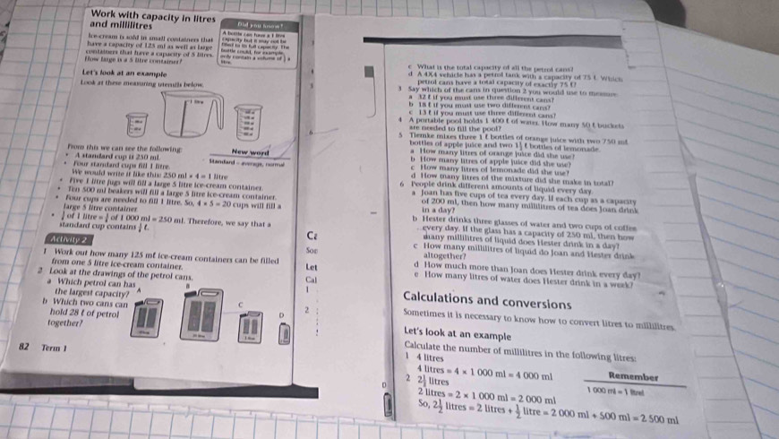 Work with capacity in litres
and millilitres Did you homw"
ice-cream is sold in snall containers that A bottls can has a 1 lites
have a capacity of 125 mi as well as larg vity viontairs a vifure of . bottle coclt for example
ow large is a 5 litre contsme containers that have a capacity of 5 litres
c What is the total capacity of all the petrol cans?
Let's look at an example d. A 4X4 vehicle has a petml tank with a capacity of 75 t Wisich
petrol cans have a total capacity of exactly 75(
Look at these measuring utenstls below. 3 Say which of the cans in question 2 you would use to me 
a 32 f if you must use three diflerent cans
b1s t if you must use two differms cans?
T t c  13 t if you must use three different cans?
:
A portable pool holds 1 400 t of water. How many 50 t buckets
are needed to fill the pool?
6 5 Tiemke mixes three 1 & bottles of orange juice with two 750 mt
bottles of apple juice and two 1' t bottles of lemonade
From this we can see the following  Standard - evenage, norma
A standard cup is 250 ml New word a How many litres of orange juice did she use!
b How many litres of apple juice did she use?
c How many litres of lemonade did she use!
△ Oml=4=111re
d How many litres of the mixture did she make in total?
We would write it like this 2 Four standard cups fill 1 litre 6 People drink different amounts of liquid every day.
Five I litre fugs will fill a large 5 litze ice-cream container. a Joan has five cups of tea every day. If each cup as a capacsty
Ten 500 mi beakers will fill a large 5 litre ice-cream container. of 200 ml, then how many millilitres of tea does Joan drink
in a day?
Four cups are needed to fill 1 littre. 50.4* 5=20 cups will fill a b Hester drinks three glasses of water and two cups of coffee
Jarge 5 litre container oOO m l=250 ml. Therefore, we say that a
every day. If the glass has a capacity of 250 ml, then how
1litre= 1/2 of1 many millilitres of liquid does Hester drink in a day?
standard cup contains 1c Cz c How many millilitres of liquid do Joan and Hester drink
altogether?
Activity 2 d How much more than Joan does Hester drink every day?
from one 5 litre ice-cream containez.
I Work out how many 125 mf ice-cream containers can be filled Let Soe e How many litres of water does Hester drink in a week?
a Which petrol can has
2 Look at the drawings of the petrol cans. Cal Calculations and conversions
the largest capacity?
b Which two cans can C 2 Sometimes it is necessary to know how to convert litres to millilitres
hold 28 t of petrol Let's look at an example
together? Calculate the number of millilitres in the following litres:
82 Term 1 4 litres
1
2 2 4litres=4* 1000ml=4000ml Remember
litres
7
So, litres=2* 1000ml=2000ml 1000ml=1lhe
2 1/2 litres=2litres+ 1/2 litre=2000ml+500ml=2500ml