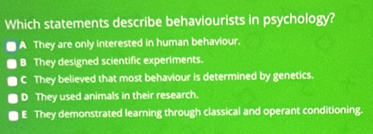 Which statements describe behaviourists in psychology?
A They are only interested in human behaviour.
B They designed scientific experiments.
C They believed that most behaviour is determined by genetics.
D They used animals in their research.
E They demonstrated learning through classical and operant conditioning.