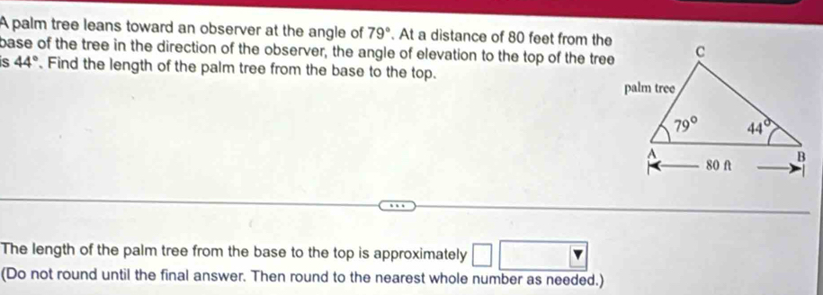 A palm tree leans toward an observer at the angle of 79°. At a distance of 80 feet from the
base of the tree in the direction of the observer, the angle of elevation to the top of the tree
s 44°. Find the length of the palm tree from the base to the top.
The length of the palm tree from the base to the top is approximately
(Do not round until the final answer. Then round to the nearest whole number as needed.)