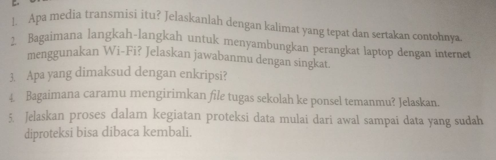 Apa media transmisi itu? Jelaskanlah dengan kalimat yang tepat dan sertakan contohnya. 
2. Bagaimana langkah-langkah untuk menyambungkan perangkat laptop dengan internet 
menggunakan Wi-Fi? Jelaskan jawabanmu dengan singkat. 
3. Apa yang dimaksud dengan enkripsi? 
4. Bagaimana caramu mengirimkan file tugas sekolah ke ponsel temanmu? Jelaskan. 
5. Jelaskan proses dalam kegiatan proteksi data mulai dari awal sampai data yang sudah 
diproteksi bisa dibaca kembali.