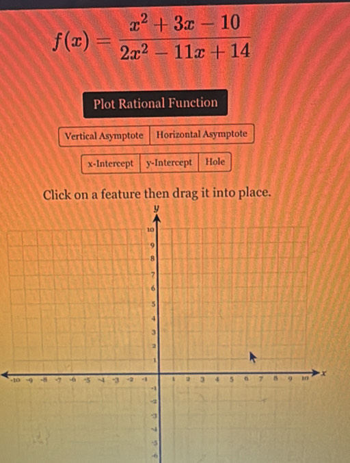 f(x)= (x^2+3x-10)/2x^2-11x+14 
Plot Rational Function
Vertical Asymptote Horizontal Asymptote
x-Intercept y-Intercept Hole
Click on a feature then drag it into place.
-
-6