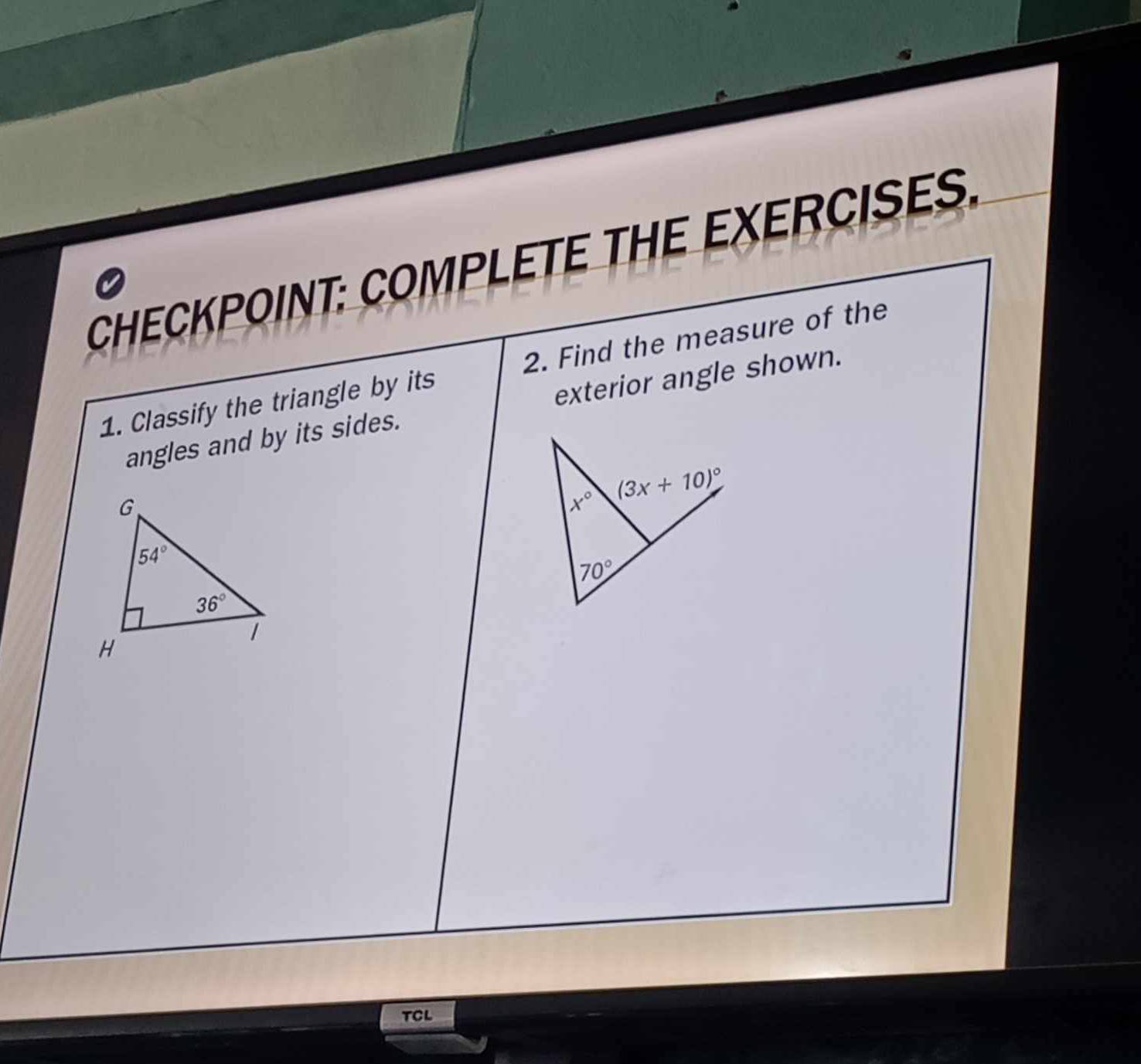 CHECKPOINT: COMPLETE THE EXERCISES.
0
1. Classify the triangle by its 2. Find the measure of the
angles and by its sides. exterior angle shown.
TCL