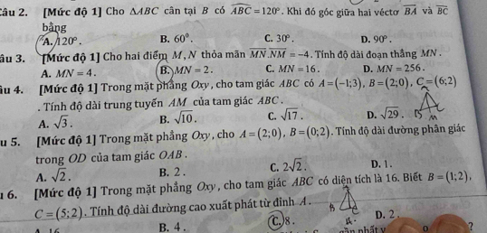 [Mức độ 1] Cho △ ABC cân tại B có widehat ABC=120°.Khi đó góc giữa hai véctơ overline BA và overline BC
bằng
A. 120°. B. 60°. C. 30°. D. 90°. 
âu 3. [Mức độ 1] Cho hai điểm M, N thỏa mãn overline MN. overline NM=-4. Tính độ dài đoạn thắng MN.
A. MN=4. B. MN=2. C. MN=16. D. MN=256. 
âu 4. [Mức độ 1] Trong mặt phẳng Oxy , cho tam giác ABC có A=(-1;3), B=(2;0), C=(6;2). Tính độ dài trung tuyến AM của tam giác ABC.
A. sqrt(3). B. sqrt(10). C. sqrt(17). D. sqrt(29). 
u 5. [Mức độ 1] Trong mặt phẳng Oxy , cho A=(2;0), B=(0;2) Tính độ dài đường phân giác
trong OD của tam giác OAB.
A. sqrt(2). B. 2. C. 2sqrt(2). D. 1 .
16. [Mức độ 1] Trong mặt phẳng Oxy, cho tam giác ABC có diện tích là 16. Biết B=(1;2),
C=(5;2). Tính độ dài đường cao xuất phát từ đỉnh A .
B. 4. c.)8 . n nhất D. 2.
0 ?