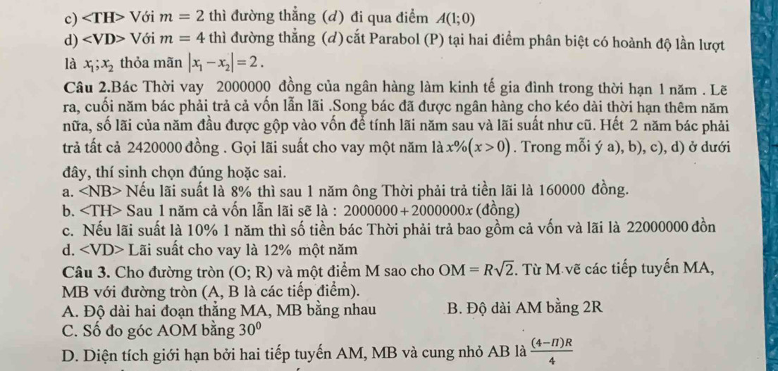 c) ∠ TH> Với m=2 thì đường thắng (d) đi qua điểm A(1;0)
d) ∠ VD> Với m=4 thì đường thẳng (đ) cắt Parabol (P) tại hai điểm phân biệt có hoành độ lần lượt
là x_1;x_2 thỏa mãn |x_1-x_2|=2.
Câu 2.Bác Thời vay 2000000 đồng của ngân hàng làm kinh tế gia đình trong thời hạn 1 năm . Lẽ
ra, cuối năm bác phải trả cả vốn lẫn lãi .Song bác đã được ngân hàng cho kéo dài thời hạn thêm năm
nữa, số lãi của năm đầu được gộp vào vốn để tính lãi năm sau và lãi suất như cũ. Hết 2 năm bác phải
trả tất cả 2420000 đồng . Gọi lãi suất cho vay một năm là x% (x>0). Trong mỗi ý a), b), c), d) ở dưới
đây, thí sinh chọn đúng hoặc sai.
a. Nếu lãi suất là 8% thì sau 1 năm ông Thời phải trả tiền lãi là 160000 đồng.
b. Sau 1 năm cả vốn lẫn lãi sẽ là : 2000000+2000000x (đồng)
c. Nếu lãi suất là 10% 1 năm thì số tiền bác Thời phải trả bao gồm cả vốn và lãi là 22000000 đồn
d. ∠ VD> Lãi suất cho vay là 12% một năm
Câu 3. Cho đường tròn (O;R) và một điểm M sao cho OM=Rsqrt(2) T. Từ M vẽ các tiếp tuyến MA,
MB với đường tròn (A, B là các tiếp điểm).
A. Độ dài hai đoạn thẳng MA, MB bằng nhau B. Độ dài AM bằng 2R
C. Số đo góc AOM bằng 30°
D. Diện tích giới hạn bởi hai tiếp tuyến AM, MB và cung nhỏ AB là  ((4-π )R)/4 