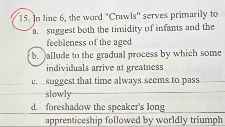 In line 6, the word "Crawls" serves primarily to
a. suggest both the timidity of infants and the
feebleness of the aged
b. )allude to the gradual process by which some
individuals arrive at greatness
c. suggest that time always seems to pass
slowly
d. foreshadow the speaker's long
apprenticeship followed by worldly triumph