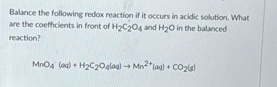 Balance the following redox reaction if it occurs in acidic solution. What 
are the coefficients in front of H_2C_2O_4 and H_2O in the balanced 
reaction?
MnO_4^(-(aq)+H_2)C_2O_4(aq)to Mn^(2+)(aq)+CO_2(g)