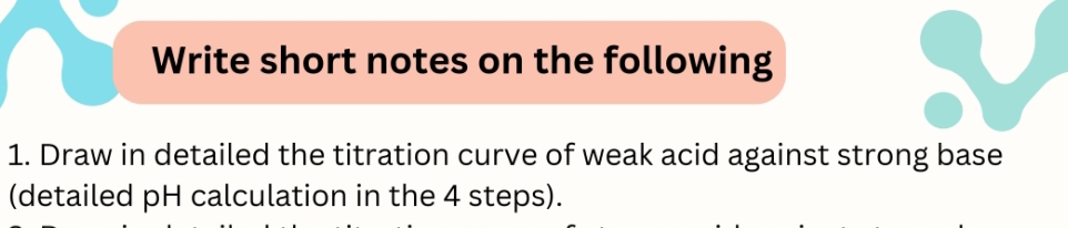 Write short notes on the following 
1. Draw in detailed the titration curve of weak acid against strong base 
(detailed pH calculation in the 4 steps).