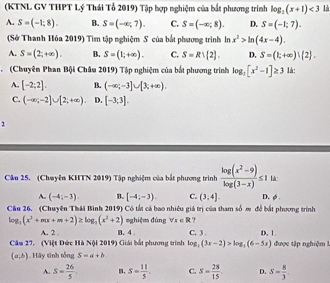 (KTNL GV THPT Lý Thái Tổ 2019) Tập hợp nghiệm của bất phương trình log _2(x+1)<3</tex> là
A. S=(-1;8). B. S=(-∈fty ;7). C. S=(-∈fty ;8). D. S=(-1;7).
(Sở Thanh Hóa 2019) Tìm tập nghiệm S của bắt phương trình ln x^2>ln (4x-4).
A. S=(2;+∈fty ). B. S=(1;+∈fty ). C. S=Rvee  2 . D. S=(1;+∈fty ) 2 .
C (Chuyên Phan Bội Châu 2019) Tập nghiệm của bất phương trình log _2[x^2-1]≥ 3 là:
A. [-2;2]. B. (-∈fty ;-3]∪ [3;+∈fty ).
C. (-∈fty ;-2]∪ [2;+∈fty ). D. [-3;3].
2
Câu 25. (Chuyên KHTN 2019) Tập nghiệm của bất phương trình  (log (x^2-9))/log (3-x) ≤ 1 là:
A. (-4;-3). B. [-4;-3). C. (3;4]. D.φ .
Câu 26. (Chuyên Thái Bình 2019) Có tất cả bao nhiêu giả trị của tham số m để bắt phương trình
log _2(x^2+mx+m+2)≥ log _2(x^2+2) nghiệm đúng forall x∈ R ?
A. 2 . B. 4 C. 3 D. 1.
Câu 27. (Việt Đức Hà Nội 2019) Giải bất phương trình log _2(3x-2)>log _2(6-5x) được tập nghiệm
(a;b) Hãy tinh tổng S=a+b.
A. S= 26/5 . B. S= 11/5 . C. S= 28/15  D. S= 8/3 .