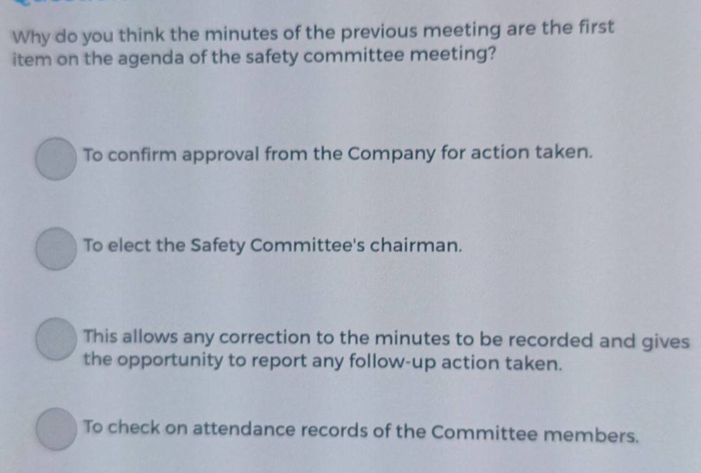 Why do you think the minutes of the previous meeting are the first
item on the agenda of the safety committee meeting?
To confirm approval from the Company for action taken.
To elect the Safety Committee's chairman.
This allows any correction to the minutes to be recorded and gives
the opportunity to report any follow-up action taken.
To check on attendance records of the Committee members.