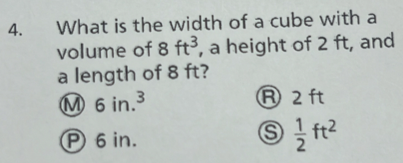 What is the width of a cube with a
volume of 8ft^3 , a height of 2 ft, and
a length of 8 ft?
M 6in.^3
R 2 ft
P 6 in.
⑤  1/2 ft^2