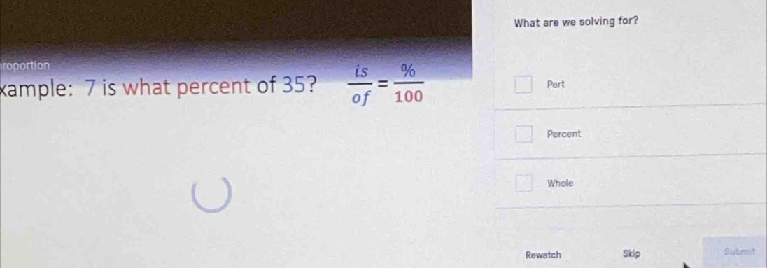 What are we solving for? 
roportion 
xample: 7 is what percent of 35?  is/of = % /100 
Part 
Percent 
Whole 
Rewatch Skip Submit