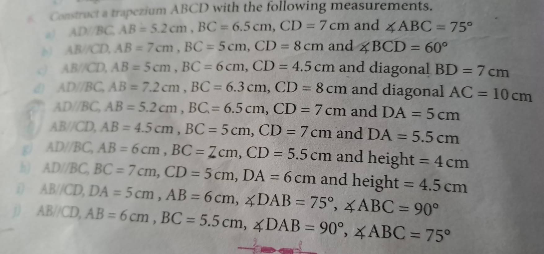 Construct a trapezium ABCD with the following measurements. 
a) ADBC, AB=5.2cm, BC=6.5cm, CD=7cm and ∠ ABC=75°
AB/CD, AB=7cm, BC=5cm, CD=8cm and ∠ BCD=60°
AB/CD, AB=5cm, BC=6cm, CD=4.5cm and diagonal BD=7cm
d) AD/BC, AB=7.2cm, BC=6.3cm, CD=8cm and diagonal AC=10cm
AD/BC, AB=5.2cm, BC=6.5cm, CD=7cm and DA=5cm
AB/CD, AB=4.5cm, BC=5cm, CD=7cm and DA=5.5cm
g AD/BC, AB=6cm, BC=7cm, CD=5.5cm and height =4cm
h) AD/BC, BC=7cm, CD=5cm, DA=6cm and height =4.5cm
i) AB/CD, DA=5cm, AB=6cm, ∠ DAB=75°, ∠ ABC=90°
j ABVCD, AB=6cm, BC=5.5cm, ∠ DAB=90°, ∠ ABC=75°