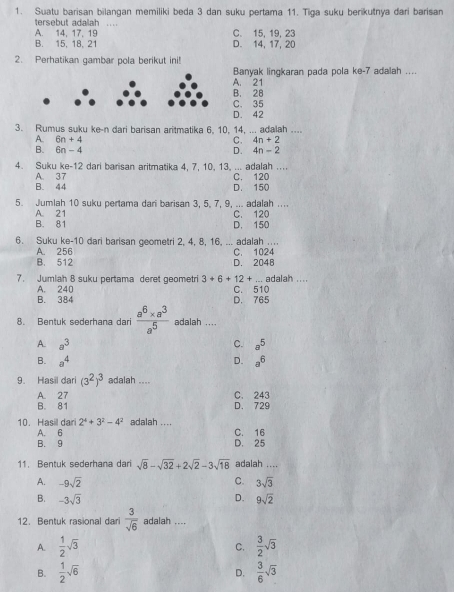 Suatu barisan bilangan memiliki beda 3 dan suku pertama 11. Tiga suku berikutnya dari barisan
tersebut adalah
A. 14,17, 19 C. 15, 19, 23
B. 15. 18. 21 D. 14, 17, 20
2. Perhatikan gambar pola berikut ini!
Banyak lingkaran pada pola ke-7 adalah ....
A. 21
B. 28
C. 35
D. 42
3. Rumus suku ke-n dari barisan aritmatika 6, 10, 14, ... adalah ....
A. 6n+4 4n+2
C.
B. 6n-4 4n-2
D.
4. Suku ke-12 dari barisan aritmatika 4, 7, 10, 13, ... adalah ....
B. 44 A. 37 D. 150 C. 120
5. Jumlah 10 suku pertama dari barisan 3, 5, 7, 9, ... adalah ....
A. 21
B. 81 C. 120 D. 150
6. Suku ke-10 dari barisan geometri 2, 4, 8, 16, ... adalah ....
A. 256
B. 512 D. 2048 C. 1024
7. Jumiah 8 suku pertama deret geometri 3+6+12+. adalah .
A. 240 C. 510
B. 384 D. 765
8. Bentuk sederhana dari  (a^6* a^3)/a^5  adalah ....
A a^3
C. a^5
B. a^4 a^6
D.
9. Hasil dari (3^2)^3 adalah ....
A. 27 C. 243
B. 81 D. 729
10. Hasil dari 2^4+3^2-4^2 adalah .... C. 16
A. 6
B. 9 D. 25
11. Bentuk sederhana dari sqrt(8)-sqrt(32)+2sqrt(2)-3sqrt(18) adalah ....
A. -9sqrt(2) C. 3sqrt(3)
B. -3sqrt(3) D. 9sqrt(2)
12. Bentuk rasional dari  3/sqrt(6)  adalah ....
A.  1/2 sqrt(3)  3/2 sqrt(3)
C.
B.  1/2 sqrt(6) D.  3/6 sqrt(3)