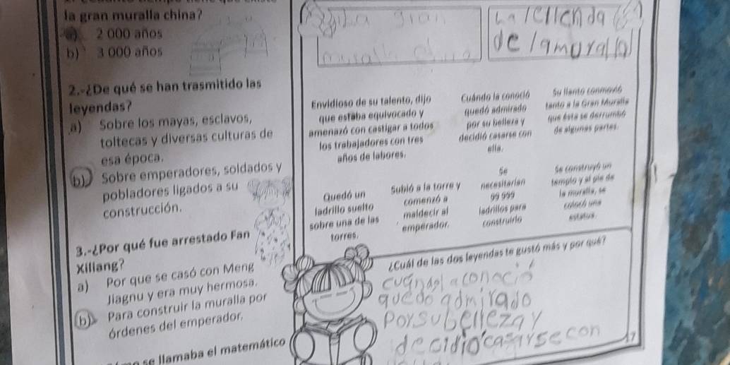 la gran muralla china?
2 000 años
b) 3 000 años
2.-¿De qué se han trasmitido las
leyendas? Envidioso de su talento, dijo Cuándo la conoció Su llanto conmovó
a) Sobre los mayas, esclavos, que estaba equivocado y quedó admirado tanto a la Gran Muralía
toltecas y diversas culturas de amenazó con castigar a todos por su belleza y que ésta se derrumbó
esa época. los trabajadores con tres decidió casarse con de algunas partes
b)Sobre emperadores, soldados y años de labores. ella.
se Se construgó un
pobladores ligados a su
construcción. Quedó un Subió a la torre y necesitarian templo y el píe de
ladrillo suelto comenzó a la muralla, se
construirla estatus
3.-¿Por qué fue arrestado Fan sobre una de las emperador. maldecir al ladrillos para colach una
torres.
Xiliang?
Jiagnu y era muy hermosa. ¿Cuál de las dos leyendas te gustó más y por que?
a) Por que se casó con Meng
b) Para construir la muralla por
órdenes del emperador.
a se llamaba el matemático