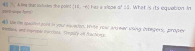 A line that includes the point (10,-6) has a slope of 10. What is its equation in 
paint-slope form? 
Use the specified point in your equation. Write your answer using integers, proper 
fractions, and improper fractions. Simplify all fractions.