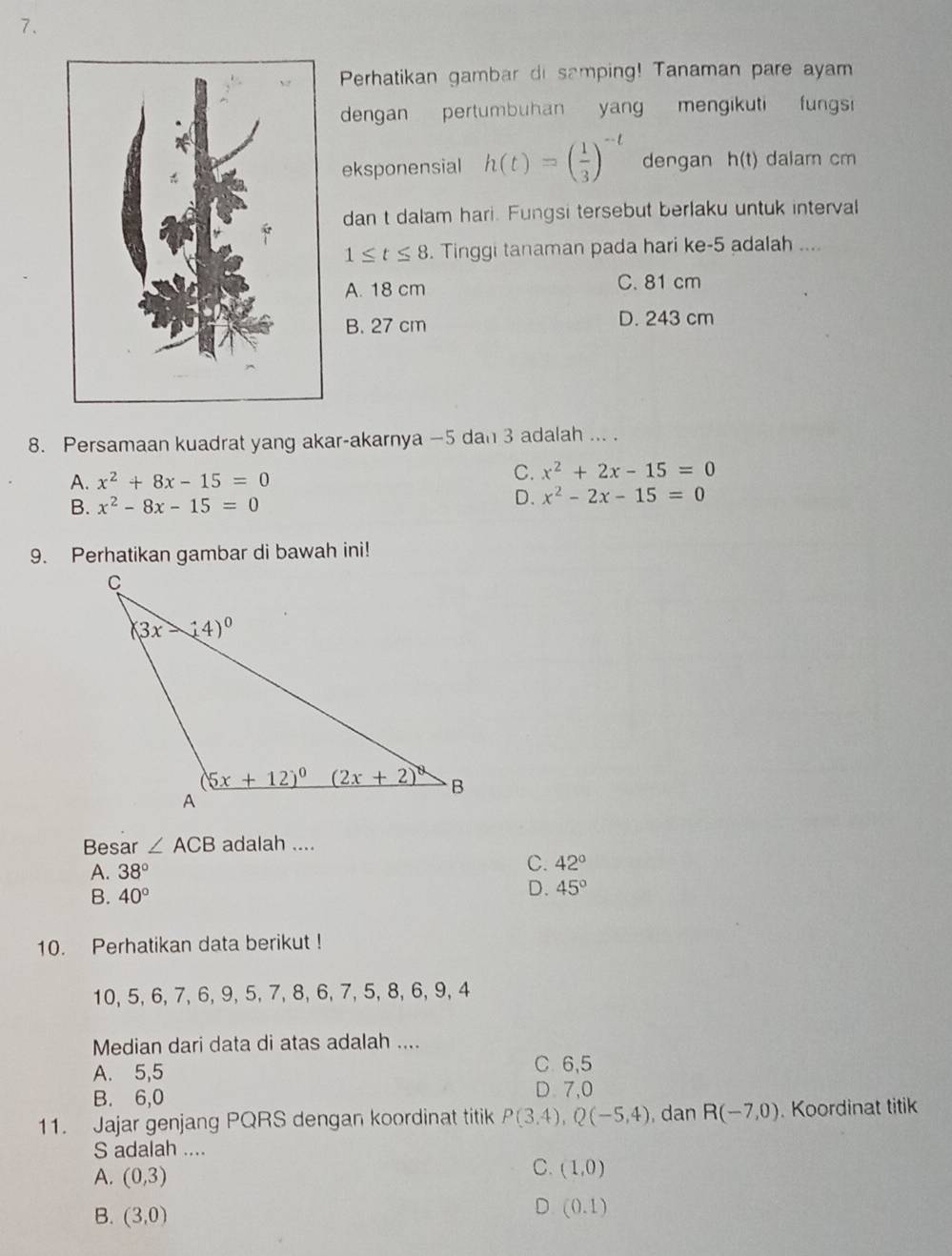 Perhatikan gambar di samping! Tanaman pare ayam
dengan pertumbuhan yang mengikuti fungsi
eksponensial h(t)=( 1/3 )^-t dengan h(t) dalam cm
dan t dalam hari. Fungsi tersebut berlaku untuk interval
1≤ t≤ 8. Tinggi tanaman pada hari ke-5 adalah ....
A. 18 cm C. 81 cm
B. 27 cm D. 243 cm
8. Persamaan kuadrat yang akar-akarnya —5 dan 3 adalah ... .
A. x^2+8x-15=0
C. x^2+2x-15=0
B. x^2-8x-15=0
D. x^2-2x-15=0
9. Perhatikan gambar di bawah ini!
Besar ∠ ACB adalah ....
A. 38°
C. 42°
B. 40°
D. 45°
10. Perhatikan data berikut !
10, 5, 6, 7, 6, 9, 5, 7, 8, 6, 7, 5, 8, 6, 9, 4
Median dari data di atas adalah ....
A. 5,5 C 6,5
B. 6,0 D.7,0
11. Jajar genjang PQRS dengan koordinat titik P(3.4),Q(-5,4) , dan R(-7,0). Koordinat titik
S adalah ....
A. (0,3)
C. (1,0)
B. (3,0)
D (0.1)