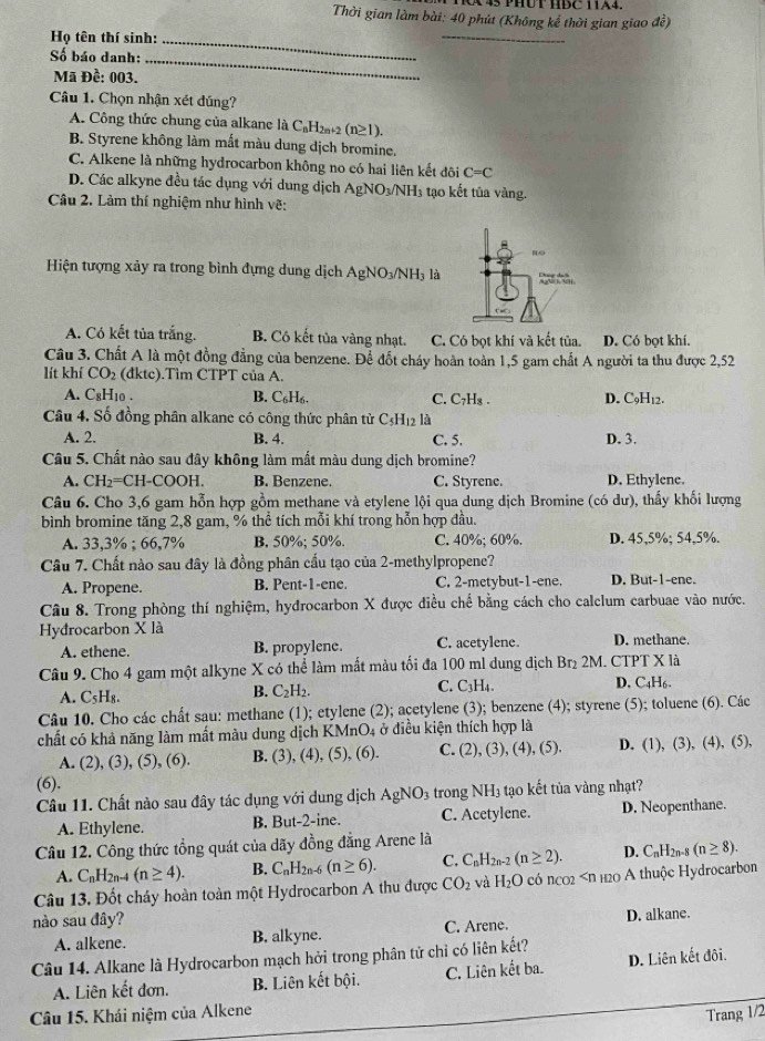 A45 PHUT HDC TA4.
Thời gian làm bài: 40 phút (Không kể thời gian giao đề)
Họ tên thí sinh:_
_
Số báo danh:_
Mã Đề: 003.
Câu 1. Chọn nhận xét dúng?
A. Công thức chung của alkane là C_nH_2n+2(n≥ 1).
B. Styrene không làm mắt màu dung dịch bromine.
C. Alkene là những hydrocarbon không no có hai liên kết đôi C=C
D. Các alkyne đều tác dụng với dung dịch Ag NO_3/NH_3 3 tạo kết tủa vàng.
Câu 2. Làm thí nghiệm như hình vẽ:
Hiện tượng xảy ra trong bình đựng dung dịch AgNO_3/NH_3 là
A. Có kết tủa trắng. B. Có kết tủa vàng nhạt. C. Có bọt khí và kết tủa. D. Có bọt khí.
Câu 3. Chất A là một đồng đẳng của benzene. Để đốt cháy hoàn toàn 1,5 gam chất A người ta thu được 2,52
lít khí CO_2 (đktc).Tìm CTPT của A.
A. C_8H 10 . B. C_6H_6. C. C_7H_8 D. C₅H₁2.
Câu 4, Số đồng phân alkane có công thức phân từ C_5H_12 là
A. 2. B. 4. C. 5. D. 3.
Câu 5. Chất nào sau đây không làm mất màu dung dịch bromine?
A. CH_2=CH-COOH. B. Benzene. C. Styrene. D. Ethylene.
Câu 6. Cho 3,6 gam hỗn hợp gồm methane và etylene lội qua dung dịch Bromine (có dư), thấy khối lượng
bình bromine tăng 2,8 gam, % thể tích mỗi khí trong hỗn hợp đầu.
A. 33.3° 6 : 66.7 % B. 50%; 50%. C. 40%; 60%. D. 45,5%; 54,5%.
Câu 7. Chất nào sau đây là đồng phân cấu tạo của 2-methylpropene?
A. Propene. B. Pent-1-ene. C. 2-metybut-1-ene. D. But-1-ene.
Câu 8. Trong phòng thí nghiệm, hydrocarbon X được điều chế bằng cách cho calclum carbuae vào nước.
Hydrocarbon X là
A. ethene. B. propylene. C. acetylene. D. methane.
Câu 9. Cho 4 gam một alkyne X có thể làm mất màu tối đa 100 ml dung địch Br₂ 2M. CTPT X là
C. C_3H_4.
A. C_5H_8. D. C4H6.
B. C_2H_2.
Câu 10. Cho các chất sau: methane (1); etylene (2); acetylene (3); benzene (4); styrene (5); toluene (6). Các
chất có khả năng làm mất màu dung dịch KMnO4 ở điều kiện thích hợp là D. ( D , (3), (4), (5),
A. (2), (3), (5), (6). B. (3), (4), (5), (6). C. (2), (3), (4), (5).
(6).
Câu 11. Chất nào sau đây tác dụng với dung dịch AgNO_3 trong NH3 tạo kết tủa vàng nhạt?
A. Ethylene. B. But-2-ine. C. Acetylene. D. Neopenthane.
Câu 12. Công thức tổng quát của dãy đồng đẳng Arene là
A. C_nH_2n-4(n≥ 4). B. C_nH_2n-6(n≥ 6). C. C_nH_2n-2(n≥ 2). D. C_nH 2n-8 (n≥ 8).
Câu 13. Đốt cháy hoàn toàn một Hydrocarbon A thu được CO_2 và H_2O có ncos 20 A thuộc Hydrocarbon
nào sau đây?
A. alkene. B. alkyne. C. Arene. D. alkane.
Câu 14. Alkane là Hydrocarbon mạch hởi trong phân tử chỉ có liên kết?
A. Liên kết đơn. B. Liên kết bội. C. Liên kết ba. D. Liên kết đội.
Câu 15. Khái niệm của Alkene
Trang 1/2