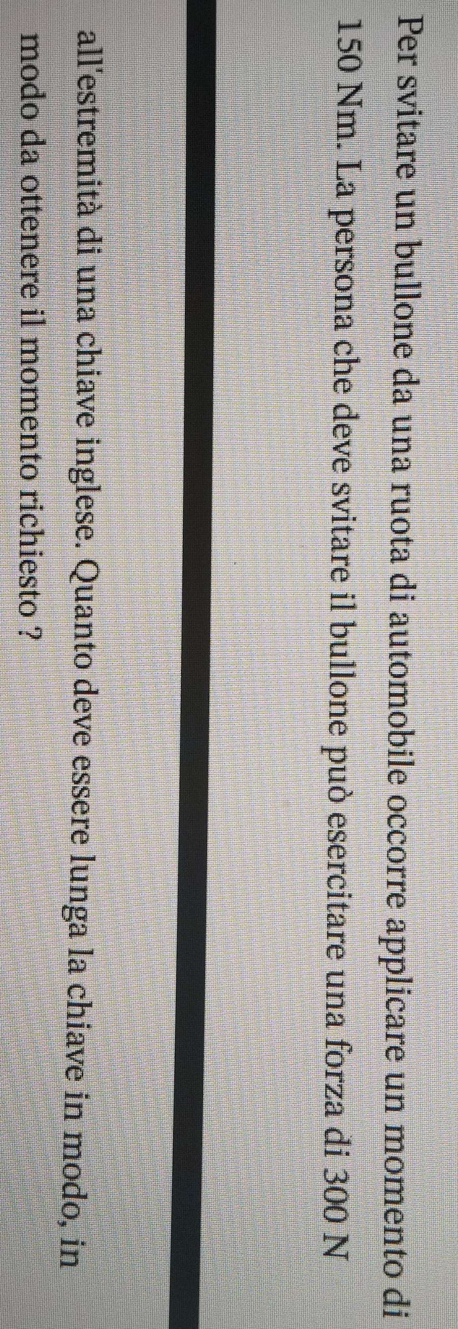 Per svitare un bullone da una ruota di automobile occorre applicare un momento di
150 Nm. La persona che deve svitare il bullone può esercitare una forza di 300 N
all'estremità di una chiave inglese. Quanto deve essere lunga la chiave in modo, in 
modo da ottenere il momento richiesto ?