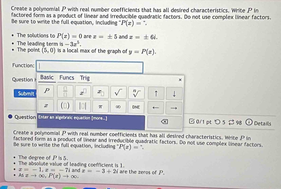 Create a polynomial P with real number coefficients that has all desired characteristics. Write P in 
factored form as a product of linear and irreducible quadratic factors. Do not use complex linear factors. 
Be sure to write the full equation, including " P(x)= ". 
The solutions to P(x)=0 are x=± 5 and x=± 6i. 
The leading term is -3x^5. 
The point (5,0) is a local max of the graph of y=P(x). 
Function: 
Question Basic Funcs Trig 
× 
Submit P  □ /□   x^(□) x sqrt() sqrt[n]() ↑ | 
x () π ∞ DNE 
Question Enter an algebraic equation [more..] 0/1pt つ 5 % 98 i Details 
Create a polynomial P with real number coefficients that has all desired characteristics. Write P in 
factored form as a product of linear and irreducible quadratic factors. Do not use complex linear factors. 
Be sure to write the full equation, including " P(x)= ". 
The degree of P is 5. 
The absolute value of leading coefficient is 1.
x=-1, x=-7i and x=-3+2i are the zeros of P. 
As xto ∈fty , P(x)to ∈fty.