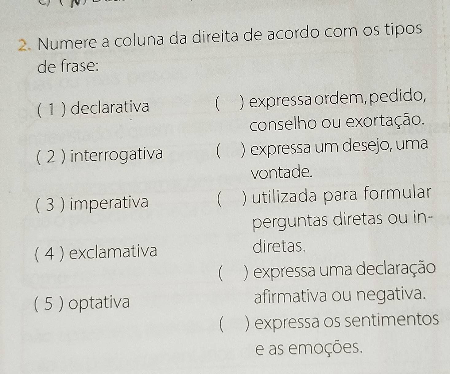 Numere a coluna da direita de acordo com os tipos 
de frase: 
( 1 ) declarativa ) expressa ordem, pedido, 
 
conselho ou exortação. 
( 2 ) interrogativa ) expressa um desejo, uma 
 
vontade. 
( 3 ) imperativa ) utilizada para formular 
 
perguntas diretas ou in- 
( 4 ) exclamativa 
diretas. 
 ) expressa uma declaração 
( 5 ) optativa 
afirmativa ou negativa. 
 ) expressa os sentimentos 
e as emoções.