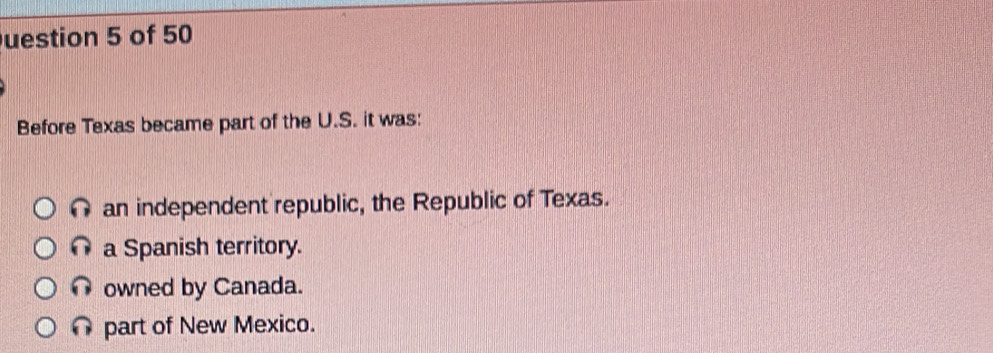 uestion 5 of 50
Before Texas became part of the U.S. it was:
an independent republic, the Republic of Texas.
a a Spanish territory.
owned by Canada.
part of New Mexico.