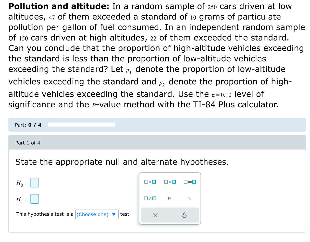 Pollution and altitude: In a random sample of 250 cars driven at low 
altitudes, 47 of them exceeded a standard of 10 grams of particulate 
pollution per gallon of fuel consumed. In an independent random sample 
of 150 cars driven at high altitudes, 22 of them exceeded the standard. 
Can you conclude that the proportion of high-altitude vehicles exceeding 
the standard is less than the proportion of low-altitude vehicles 
exceeding the standard? Let p_1 denote the proportion of low-altitude 
vehicles exceeding the standard and P_2 denote the proportion of high- 
altitude vehicles exceeding the standard. Use the alpha =0.10 level of 
significance and the p -value method with the TI-84 Plus calculator. 
Part: 0 / 4 
Part 1 of 4 
State the appropriate null and alternate hypotheses.
H_0 :
□ □ >□ □ =□
H_1.
□ != □ P_1 P_2
This hypothesis test is a (Choose one) test. ×