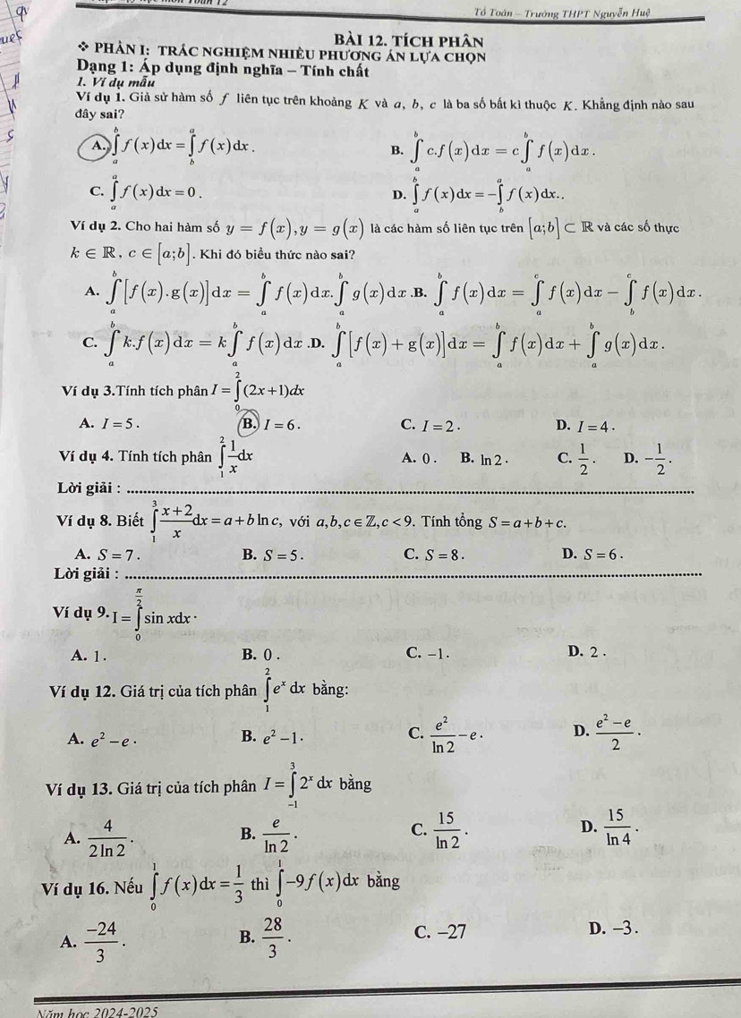 Tổ Toán - Trưởng THPT Nguyễn Huệ
bài 12. tích phân
* PHâN I: trÁc nghiệm nhiều phương án lựa chọn
* Dạng 1: Áp dụng định nghĩa - Tính chất
1. Ví dụ mẫu
Ví dụ 1. Giả sử hàm số ƒ liên tục trên khoảng K và a, b, c là ba số bất kì thuộc K. Khẳng định nào sau
dây sai?
A. ∈tlimits _a^(bf(x)dx=∈tlimits _b^af(x)dx. B. ∈tlimits _a^bc.f(x)dx=c∈tlimits _a^bf(x)dx.
C. ∈tlimits _a^af(x)dx=0. ∈tlimits _a^bf(x)dx=-∈tlimits _b^af(x)dx.
D.
Ví dụ 2. Cho hai hàm số y=f(x),y=g(x) là các hàm số liên tục trên [a;b]⊂ R và các số thực
k∈ R,c∈ [a;b]. Khi đó biểu thức nào sai?
A. ∈tlimits _a^b[f(x).g(x)]dx=∈tlimits _a^bf(x)dx.∈tlimits _a^bg(x)dx .B. ∈tlimits _a^bf(x)dx=∈tlimits _a^cf(x)dx-∈tlimits _b^cf(x)dx.
C. ∈tlimits _a^bk.f(x)dx=k∈tlimits _a^bf(x)dx .D. ∈tlimits _a^b[f(x)+g(x)]dx=∈tlimits _a^bf(x)dx+∈tlimits _a^bg(x)dx.
Ví dụ 3.Tính tích phân I=∈tlimits ^2)(2x+1)dx
A. I=5. B. I=6. C. I=2· D. I=4.
Ví dụ 4. Tính tích phân ∈tlimits _1^(2frac 1)xdx A. () . B. ln 2· C.  1/2 . D. - 1/2 .
Lời giải :
Ví dụ 8. Biết ∈tlimits _1^(3frac x+2)xdx=a+bln c,voia,b,c∈ Z,c<9.. Tính tổng S=a+b+c.
C.
A. S=7. B. S=5. S=8. D. S=6.
Lời giải :
Ví dụ 9.I=∈tlimits _0^((frac π)2)sin xdx·
A. 1 . B. 0 . C. -1. D. 2 .
Ví dụ 12. Giá trị của tích phân ∈tlimits _1^(2e^x)dx bằng:
A. e^2-e· e^2-1·  e^2/ln 2 -e· D.  (e^2-e)/2 ·
B.
C.
Ví dụ 13. Giá trị của tích phân I=∈tlimits _(-1)^32^xdx bằng
C.
A.  4/2ln 2 .  e/ln 2 .  15/ln 2 . D.  15/ln 4 .
B.
Ví dụ 16. Nếu ∈tlimits _0^(1f(x)dx=frac 1)3 thì ∈tlimits _0^(1-9f(x)dx bǎng
A. frac -24)3.  28/3 .
B.
C. −27 D. -3 .
Năm học 2024-2025