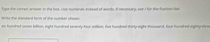 Type the correct answer in the box. Use numerals instead of words. If necessary, use I for the fraction sar 
Write the standard form of the number shown. 
six hundred seven billion, eight hundred seventy-four million, five hundred thirty-eight thousand, four hundred eighty shne