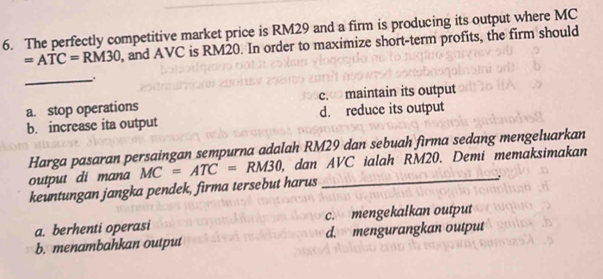 The perfectly competitive market price is RM29 and a firm is producing its output where MC
=ATC=RM30 , and AVC is RM20. In order to maximize short-term profits, the firm should
_
a. stop operations c.«>maintain its output
b. increase ita output d. reduce its output
Harga pasaran persaingan sempurna adalah RM29 dan sebuah firma sedang mengeluarkan
output di mana MC=ATC=RM30 , dan AVC ialah RM20. Demi memaksimakan
keuntungan jangka pendek, firma tersebut harus
a. berhenti operasi c. mengekalkan output
b. menambahkan output d. mengurangkan output