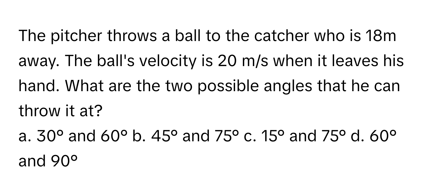 The pitcher throws a ball to the catcher who is 18m away. The ball's velocity is 20 m/s when it leaves his hand. What are the two possible angles that he can throw it at?

a. 30° and 60° b. 45° and 75° c. 15° and 75° d. 60° and 90°