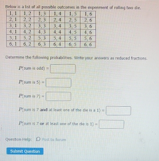 Below is a list of all possible outcomnt of rolling two die. 
Determine the following probabilities. Write your answers as reduced fractions. 
P(sum is add) =□
P(sum is 5) =□
P[sum is 7)=□
P(sum is 7 and at least one of the die is a 1) =□
Psum is 7 or at least one of the die is 1) =□ 
Question Help: D Post to forum 
Submit Question