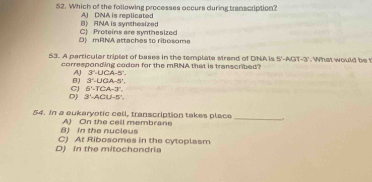 Which of the following processes occurs during transcription?
A) DNA is replicated
B) RNA is synthesized
C) Proteins are synthesized
D) mRNA attaches to ribosome
53. A particular triplet of bases in the template strand of DNA is 5^4 -AGT-3'. What would be t
corresponding codon for the mRNA that is transcribed?
A) 3'-UCA-5'.
B) 3'-UGA-5'.
C) 5'-TCA-3'.
D) 3'-ACU-5'. 
54. In a eukaryotic cell, transcription takes place _、
A) On the cell membrane
B) In the nucleus
C) At Ribosomes in the cytoplasm
D) In the mitochondria