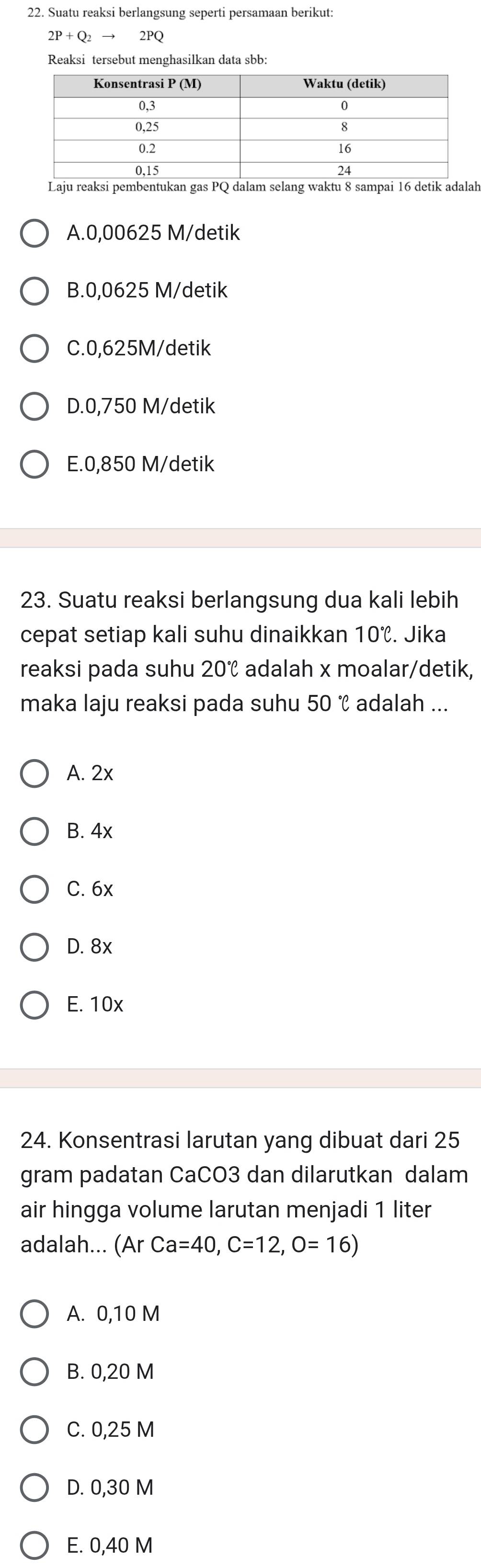 Suatu reaksi berlangsung seperti persamaan berikut:
2P+Q_2to 2PQ
Reaksi tersebut menghasilkan data sbb :
Laju reaksi pembentukan gas PQ dalam selang waktu 8 sampai 16 detik adalah
A. 0,00625 M /detik
B. 0,0625 M /detik
C. 0,625M/detik
D. 0,750 M/detik
E. 0,850 M /detik
23. Suatu reaksi berlangsung dua kali lebih
cepat setiap kali suhu dinaikkan 10 ℃. Jika
reaksi pada suhu 20 ℃ adalah x moalar/detik,
maka laju reaksi pada suhu 50 ℃ adalah ...
A. 2x
B. 4x
C. 6x
D. 8x
E. 10x
24. Konsentrasi larutan yang dibuat dari 25
gram padatan CaCO3 dan dilarutkan dalam
air hingga volume larutan menjadi 1 liter
adalah... ( Ar Ca=40, C=12, O=16)
A. 0,10 M
B. 0,20 M
C. 0,25 M
D. 0,30 M
E. 0,40 M